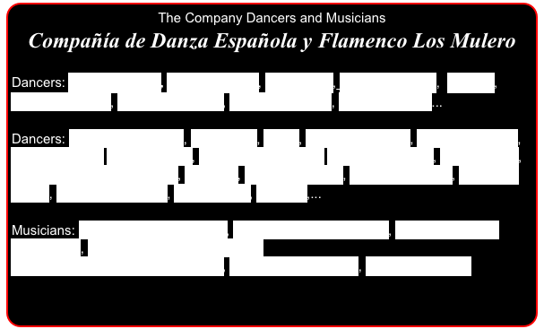 The Company Dancers and Musicians
Compañía de Danza Española y Flamenco Los Mulero

Dancers: Joaquin Mulero, Antonio Mulero, Kiko Martin, Frederic Gómez,  Ricardo, Francisco López, Carlos Rodríguez,  Antonio Rosales, Adrian Santana...

Dancers: Yolanda Rodriguez, Eva Varela, Africa, Margarita Muelas, Mariona Castells, Estefania Maiz, Laura Gallego, Marita Martinez-Rey, Támara Gutiérrez, Ana Jimenez, Berta Villá, Barbara Moreno, Yasmina, Montse Delgado, Naama Vivancos, Elisabeth Sintes, Támara Calatayud, Miriam Arias, Natasha,...

Musicians: Alberto  Marín (Guitarist), Juan Cristobal(Percusion), Manuel Masaedo(Percusion), Jacobo Sánchez(Percusion)
Miguel A.Rodriguez-El More(Voice), Alba Carmona(Voice), Alba Haro(Cellist)